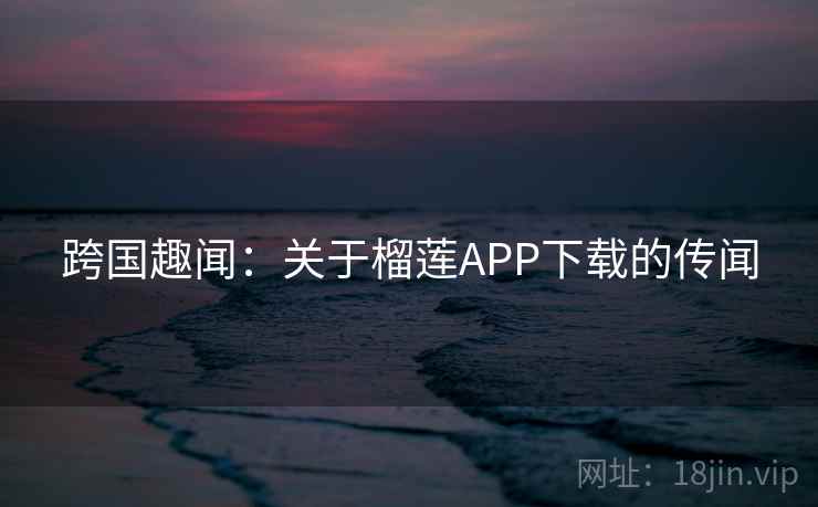 跨国趣闻:关于榴莲APP下载的传闻 第2张 跨国趣闻:关于榴莲APP下载的传闻 第2张