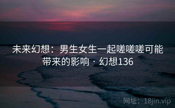 未来幻想:男生女生一起嗟嗟嗟可能带来的影响 · 幻想136