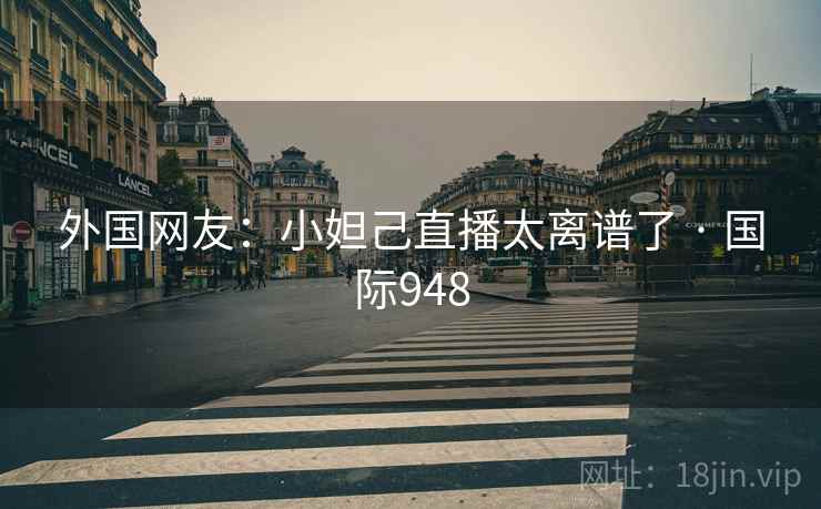 外国网友：小妲己直播太离谱了 · 国际948