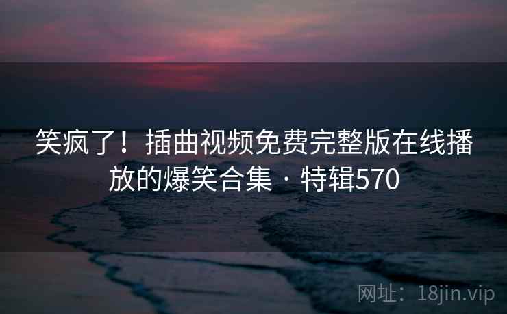 笑疯了!插曲视频免费完整版在线播放的爆笑合集 · 特辑570