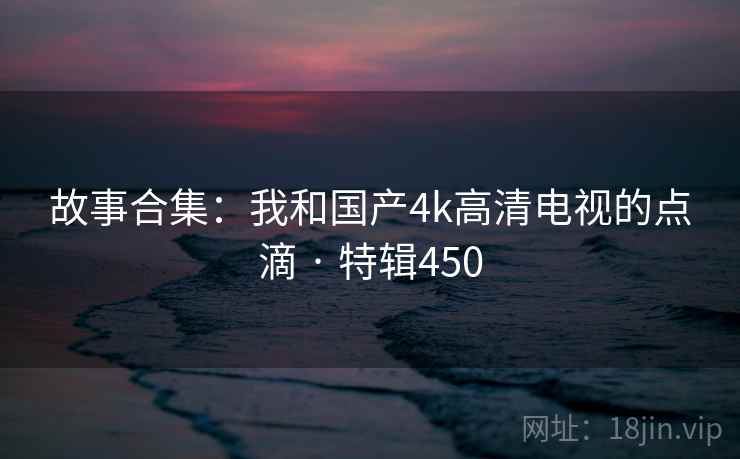 故事合集：我和国产4k高清电视的点滴 · 特辑450