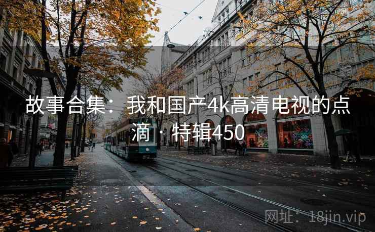 故事合集：我和国产4k高清电视的点滴 · 特辑450